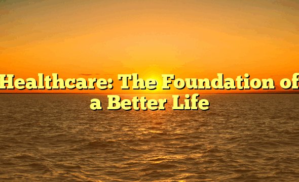 Healthcare: The Foundation of a Better Life