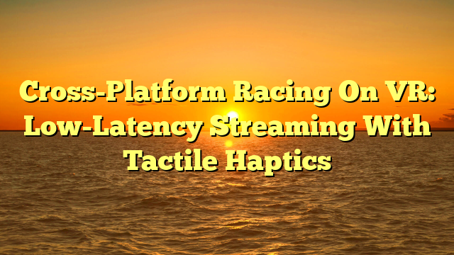 Cross-Platform Racing On VR: Low-Latency Streaming With Tactile Haptics