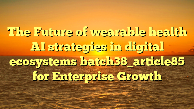 The Future of wearable health AI strategies in digital ecosystems batch38_article85 for Enterprise Growth