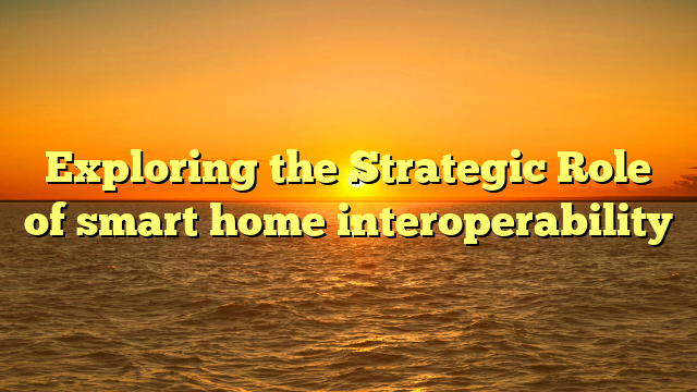 Exploring the Strategic Role of smart home interoperability