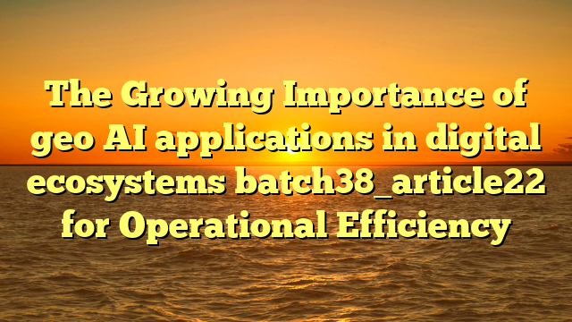 The Growing Importance of geo AI applications in digital ecosystems batch38_article22 for Operational Efficiency