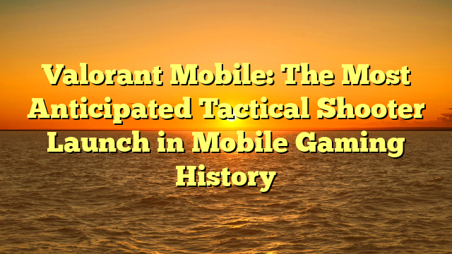 Valorant Mobile: The Most Anticipated Tactical Shooter Launch in Mobile Gaming History